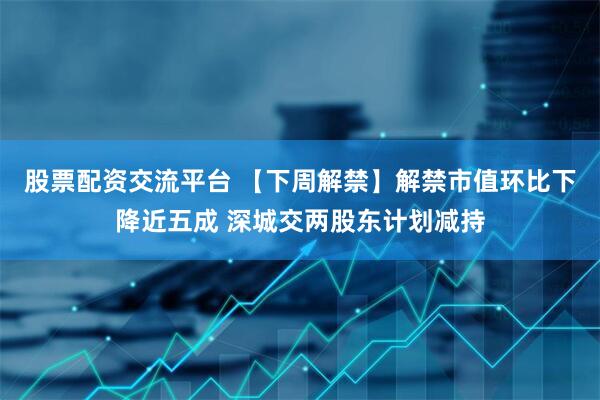 股票配资交流平台 【下周解禁】解禁市值环比下降近五成 深城交两股东计划减持