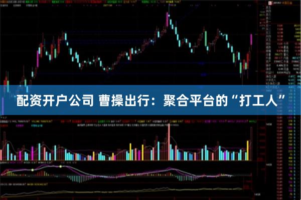 配资开户公司 曹操出行：聚合平台的“打工人”