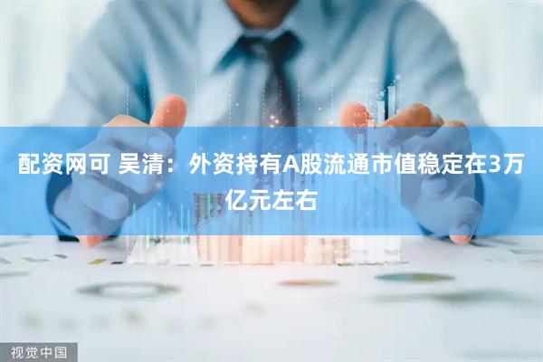 配资网可 吴清：外资持有A股流通市值稳定在3万亿元左右