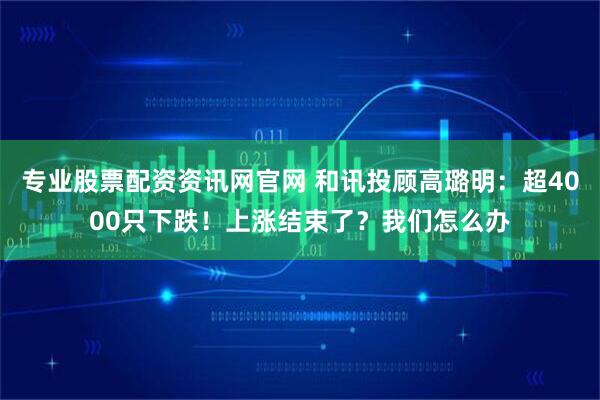 专业股票配资资讯网官网 和讯投顾高璐明：超4000只下跌！上涨结束了？我们怎么办