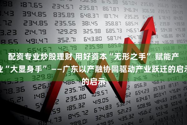 配资专业炒股理财 用好资本“无形之手” 赋能产业“大显身手” ——广东以产融协同驱动产业跃迁的启示