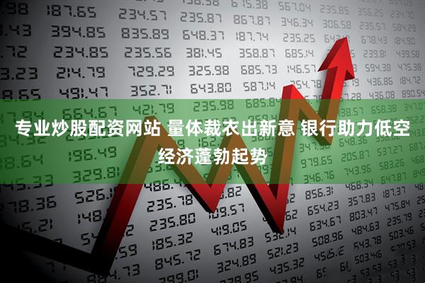 专业炒股配资网站 量体裁衣出新意 银行助力低空经济蓬勃起势