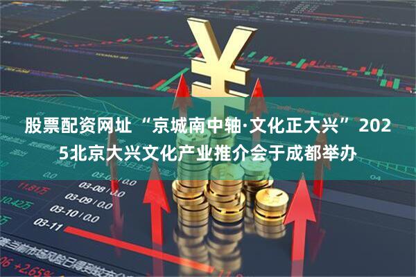 股票配资网址 “京城南中轴·文化正大兴” 2025北京大兴文化产业推介会于成都举办
