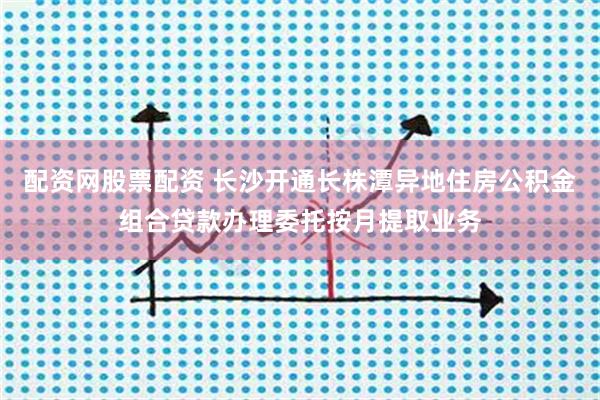 配资网股票配资 长沙开通长株潭异地住房公积金组合贷款办理委托按月提取业务