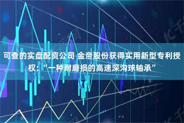 可查的实盘配资公司 金帝股份获得实用新型专利授权: “一种耐磨损的高速深沟球轴承”