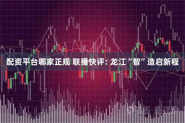 配资平台哪家正规 联播快评: 龙江“智”造启新程