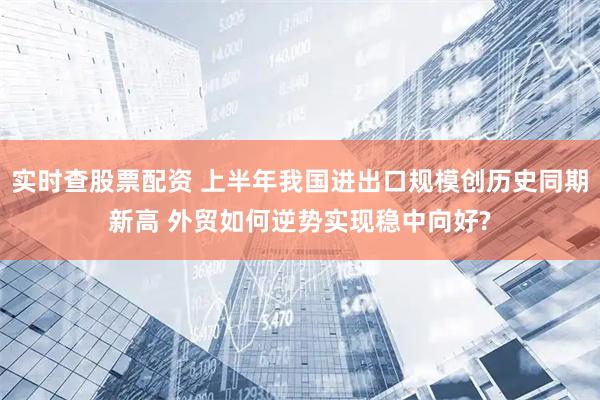 实时查股票配资 上半年我国进出口规模创历史同期新高 外贸如何逆势实现稳中向好?