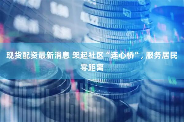 现货配资最新消息 架起社区“连心桥”, 服务居民零距离