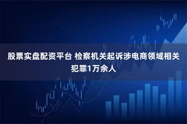 股票实盘配资平台 检察机关起诉涉电商领域相关犯罪1万余人