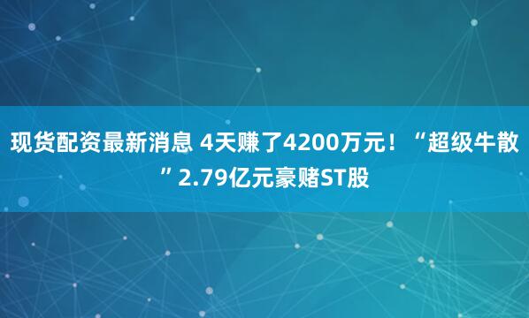 现货配资最新消息 4天赚了4200万元！“超级牛散”2.79亿元豪赌ST股