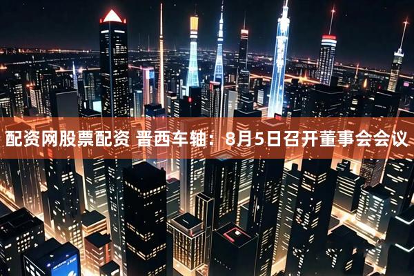 配资网股票配资 晋西车轴：8月5日召开董事会会议