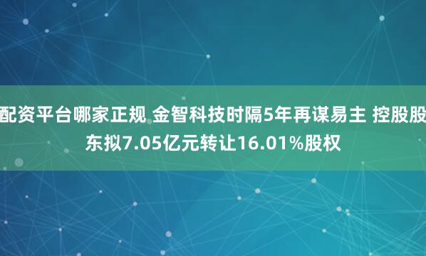 配资平台哪家正规 金智科技时隔5年再谋易主 控股股东拟7.05亿元转让16.01%股权
