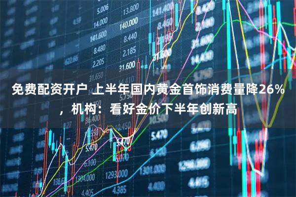 免费配资开户 上半年国内黄金首饰消费量降26%，机构：看好金价下半年创新高