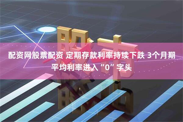 配资网股票配资 定期存款利率持续下跌 3个月期平均利率进入“0”字头