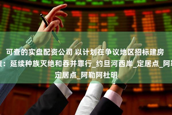 可查的实盘配资公司 以计划在争议地区招标建房 巴方谴责：延续种族灭绝和吞并罪行_约旦河西岸_定居点_阿勒阿杜明