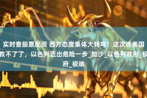 实时查股票配资 西方态度集体大转弯！这次连美国都救不了了，以色列迈出危险一步_加沙_以色列政府_极端