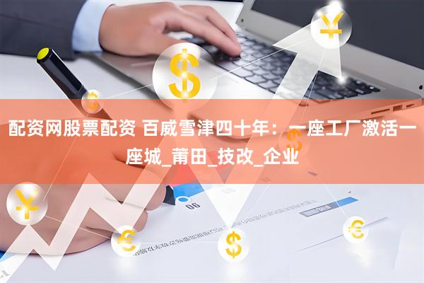 配资网股票配资 百威雪津四十年：一座工厂激活一座城_莆田_技改_企业