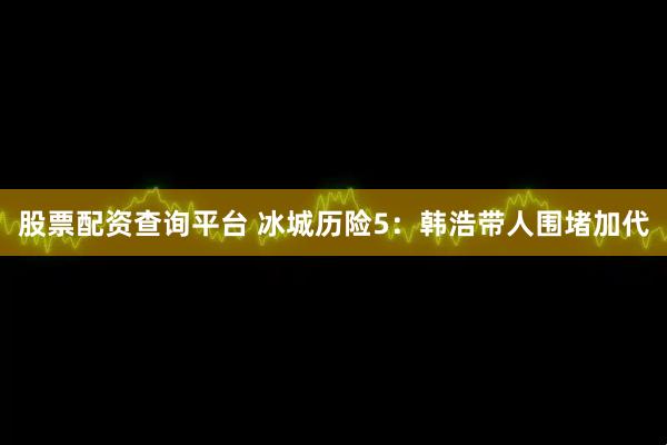 股票配资查询平台 冰城历险5：韩浩带人围堵加代