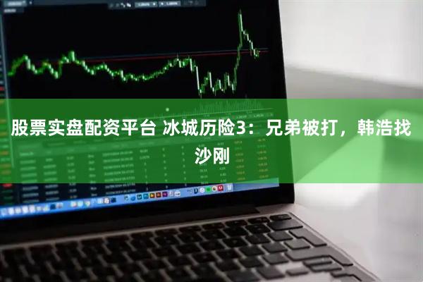 股票实盘配资平台 冰城历险3：兄弟被打，韩浩找沙刚