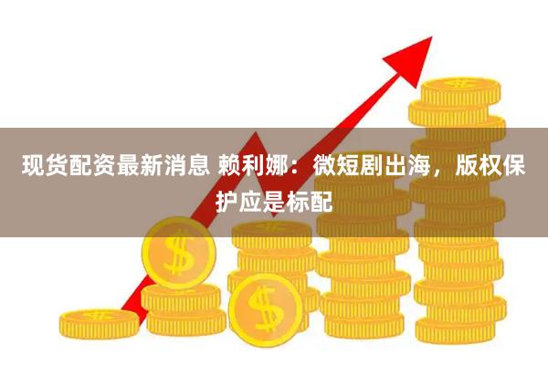 现货配资最新消息 赖利娜：微短剧出海，版权保护应是标配